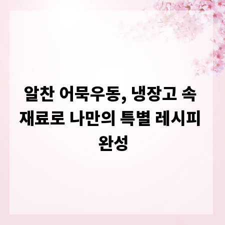 알찬 어묵우동, 냉장고 속 재료로 나만의 특별 레시피 완성