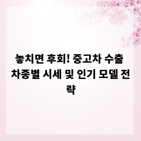 놓치면 후회! 중고차 수출 차종별 시세 및 인기 모델 전략