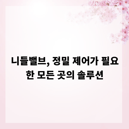 니들밸브, 정밀 제어가 필요한 모든 곳의 솔루션