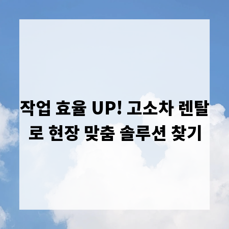 작업 효율 UP! 고소차 렌탈로 현장 맞춤 솔루션 찾기