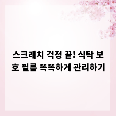 스크래치 걱정 끝! 식탁 보호 필름 똑똑하게 관리하기