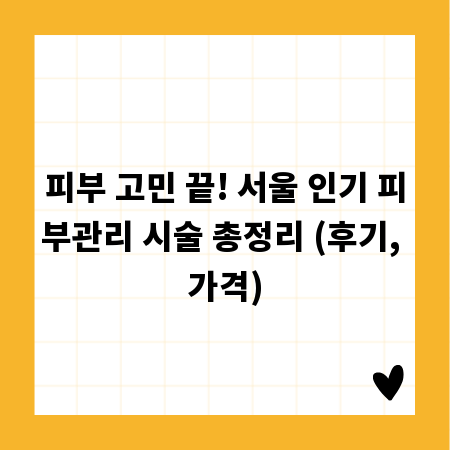 피부 고민 끝! 서울 인기 피부관리 시술 총정리 (후기, 가격)