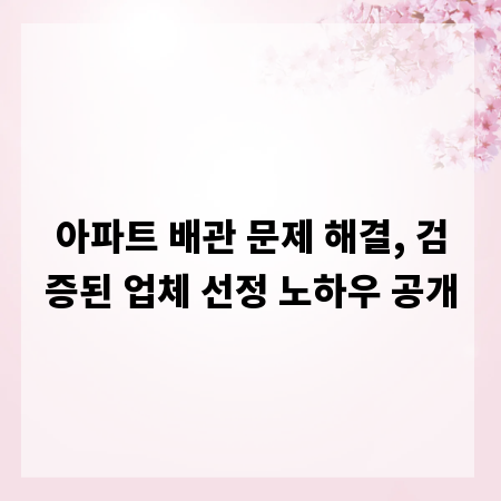 아파트 배관 문제 해결, 검증된 업체 선정 노하우 공개