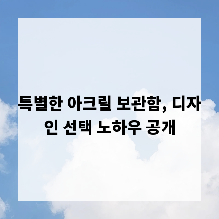특별한 아크릴 보관함, 디자인 선택 노하우 공개