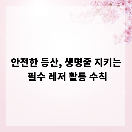 안전한 등산, 생명줄 지키는 필수 레저 활동 수칙