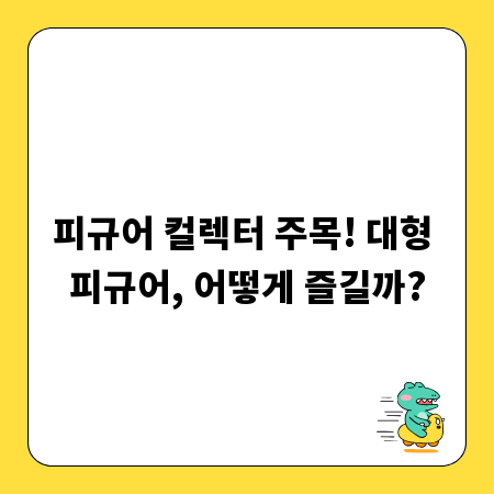 피규어 컬렉터 주목! 대형 피규어, 어떻게 즐길까?