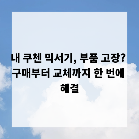 내 쿠첸 믹서기, 부품 고장? 구매부터 교체까지 한 번에 해결